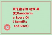 灵芝孢子油 功效 英文(Ganoderma Spore Oil Benefits and Uses)
