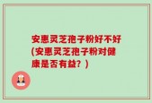 安惠灵芝孢子粉好不好(安惠灵芝孢子粉对健康是否有益？)