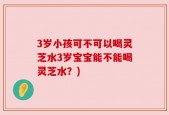 3岁小孩可不可以喝灵芝水3岁宝宝能不能喝灵芝水？)