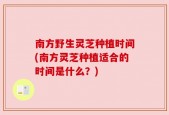南方野生灵芝种植时间(南方灵芝种植适合的时间是什么？)