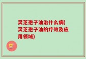 灵芝孢子油治什么病(灵芝孢子油的疗效及应用领域)