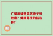 广膳源破壁灵芝孢子粉胶囊？健康养生的新选择？