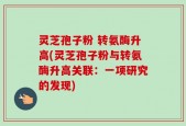 灵芝孢子粉 转氨酶升高(灵芝孢子粉与转氨酶升高关联：一项研究的发现)