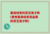 菌袋培育的灵芝孢子粉(使用菌袋培育高品质的灵芝孢子粉)