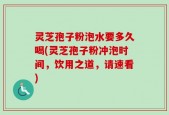 灵芝孢子粉泡水要多久喝(灵芝孢子粉冲泡时间，饮用之道，请速看)