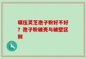 碾压灵芝孢子粉好不好？孢子粉破壳与破壁区别
