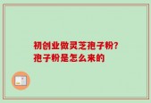 初创业做灵芝孢子粉？孢子粉是怎么来的