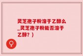 灵芝孢子粉溶于乙醇么_灵芝孢子粉能否溶于乙醇？)