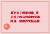灵芝孢子粉泡蜂密_灵芝孢子粉与蜂蜜的完美结合：健康养生新选择