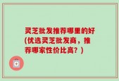 灵芝批发推荐哪里的好(优选灵芝批发商，推荐哪家性价比高？)
