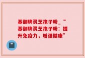 基御牌灵芝孢子粉_“基御牌灵芝孢子粉：提升免疫力，增强健康”