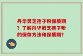 丹华灵芝孢子粉保质期？了解丹华灵芝孢子粉的保存方法和保质期？