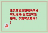 生灵芝能泡茶喝吗孕妇可以吃吗(生灵芝可泡茶喝，孕期可食用吗？)
