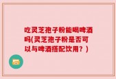 吃灵芝孢子粉能喝啤酒吗(灵芝孢子粉是否可以与啤酒搭配饮用？)