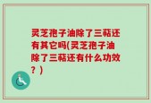 灵芝孢子油除了三萜还有其它吗(灵芝孢子油除了三萜还有什么功效？)