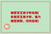 破壁灵芝孢子粉熊胆(熊胆灵芝孢子粉，强力破壁提取，功效倍增)