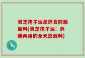 灵芝孢子油是药食同源原料(灵芝孢子油：药膳两用的全天然源料)