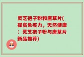 灵芝孢子粉和唐草片(提高免疫力，天然健康：灵芝孢子粉与唐草片新品推荐)