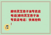廊坊灵芝孢子油专卖店电话(廊坊灵芝孢子油专卖店电话：快来抢购！