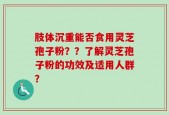肢体沉重能否食用灵芝孢子粉？？了解灵芝孢子粉的功效及适用人群？