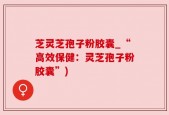 芝灵芝孢子粉胶囊_“高效保健：灵芝孢子粉胶囊”)