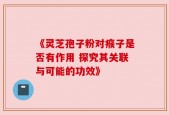 《灵芝孢子粉对瘊子是否有作用 探究其关联与可能的功效》