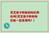 灵芝孢子粉能和枸杞同吃吗(灵芝孢子粉和枸杞能一起食用吗？)