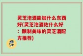 灵芝泡酒能加什么东西好(灵芝泡酒佐什么好：酿制美味的灵芝酒配方推荐)