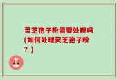 灵芝孢子粉需要处理吗(如何处理灵芝孢子粉？)