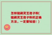 怎样储藏灵芝孢子粉(储藏灵芝孢子粉的正确方法，一定要知道！)