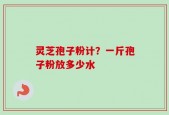 灵芝孢子粉计？一斤孢子粉放多少水