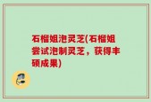 石榴姐泡灵芝(石榴姐尝试泡制灵芝，获得丰硕成果)