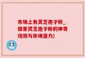 市场上有灵芝孢子粉_探索灵芝孢子粉的神奇功效与市场潜力)