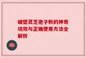 破壁灵芝孢子粉的神奇功效与正确使用方法全解析