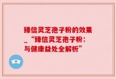 臻信灵芝孢子粉的效果_“臻信灵芝孢子粉：与健康益处全解析”