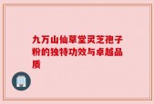 九万山仙草堂灵芝孢子粉的独特功效与卓越品质