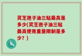 灵芝孢子油三贴最高是多少(灵芝孢子油三贴最高使用重量限制是多少？)