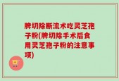 脾切除断流术吃灵芝孢子粉(脾切除手术后食用灵芝孢子粉的注意事项)