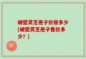 破壁灵芝孢子价格多少(破壁灵芝孢子售价多少？)