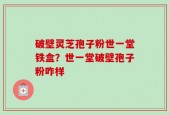 破壁灵芝孢子粉世一堂铁盒？世一堂破壁孢子粉咋样