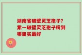 湖南省破壁灵芝孢子？紫一破壁灵芝孢子粉到哪里买最好
