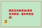 黄灵芝石斛煲汤(黄灵芝石斛汤：滋补养生佳品)