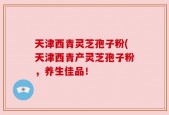 天津西青灵芝孢子粉(天津西青产灵芝孢子粉，养生佳品！