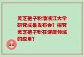 灵芝孢子粉潘浙江大学研究成果发布会？探究灵芝孢子粉在健康领域的应用？