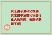灵芝孢子油和化妆品(灵芝孢子油在化妆品行业大放异彩：美肤护肤两不误)