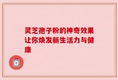 灵芝孢子粉的神奇效果让你焕发新生活力与健康