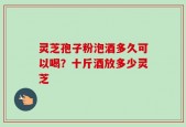 灵芝孢子粉泡酒多久可以喝？十斤酒放多少灵芝