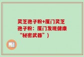 灵芝孢子粉+厦门灵芝孢子粉：厦门发现健康“秘密武器”)