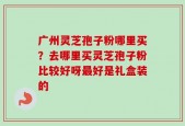 广州灵芝孢子粉哪里买？去哪里买灵芝孢子粉比较好呀最好是礼盒装的