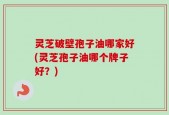 灵芝破壁孢子油哪家好(灵芝孢子油哪个牌子好？)